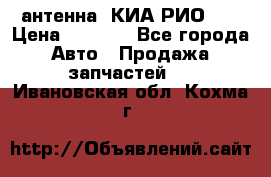 антенна  КИА РИО 3  › Цена ­ 1 000 - Все города Авто » Продажа запчастей   . Ивановская обл.,Кохма г.